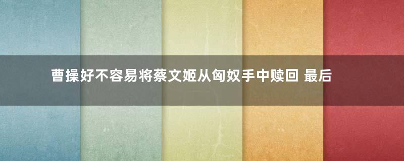 曹操好不容易将蔡文姬从匈奴手中赎回 最后为什么却拱手相送他人